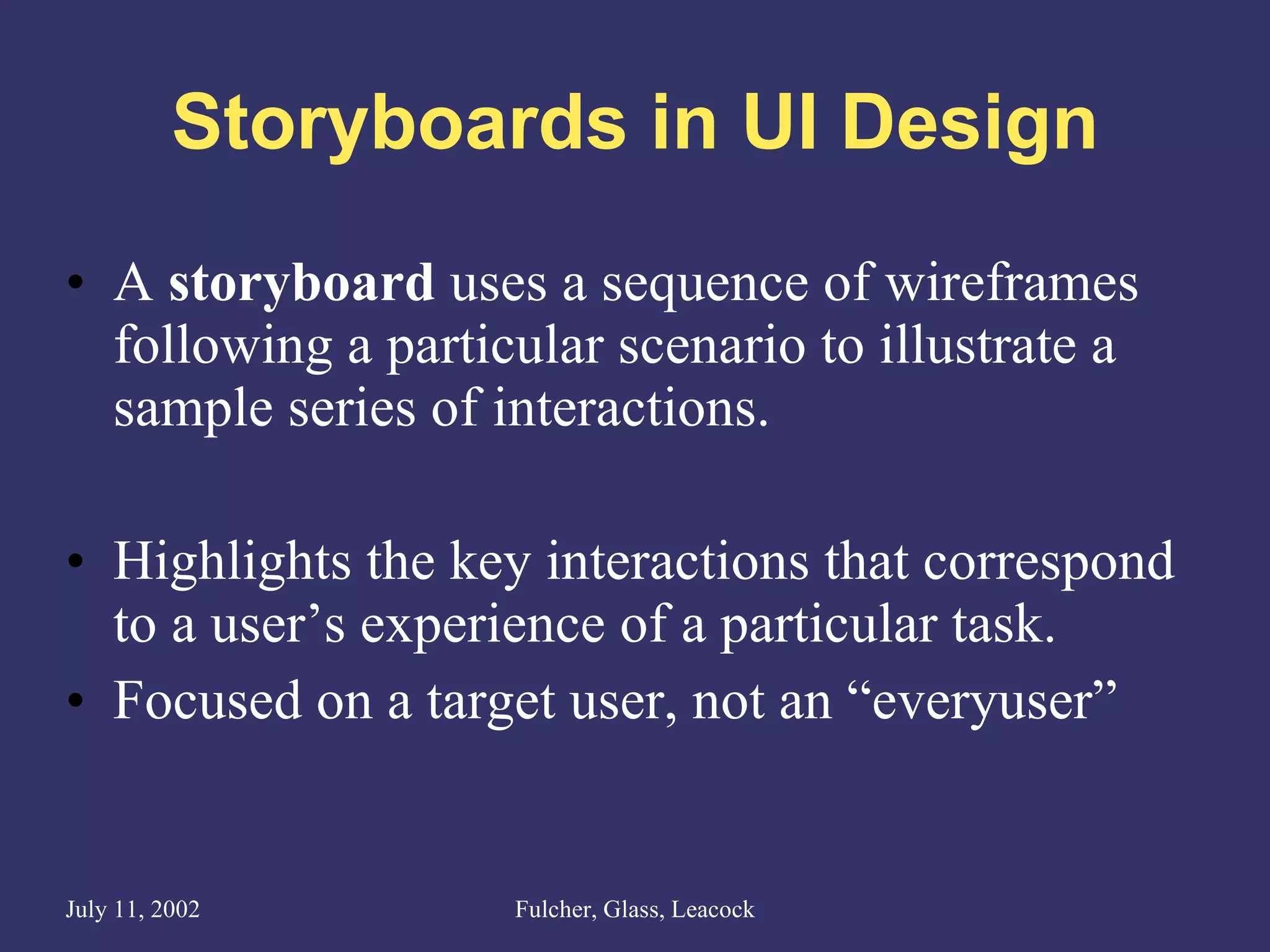 Storyboards in UI Design A  storyboard  uses a sequence of wireframes following a particular scenario to illustrate a sample series of interactions. Highlights the key interactions that correspond to a user’s experience of a particular task. Focused on a target user, not an “everyuser” 