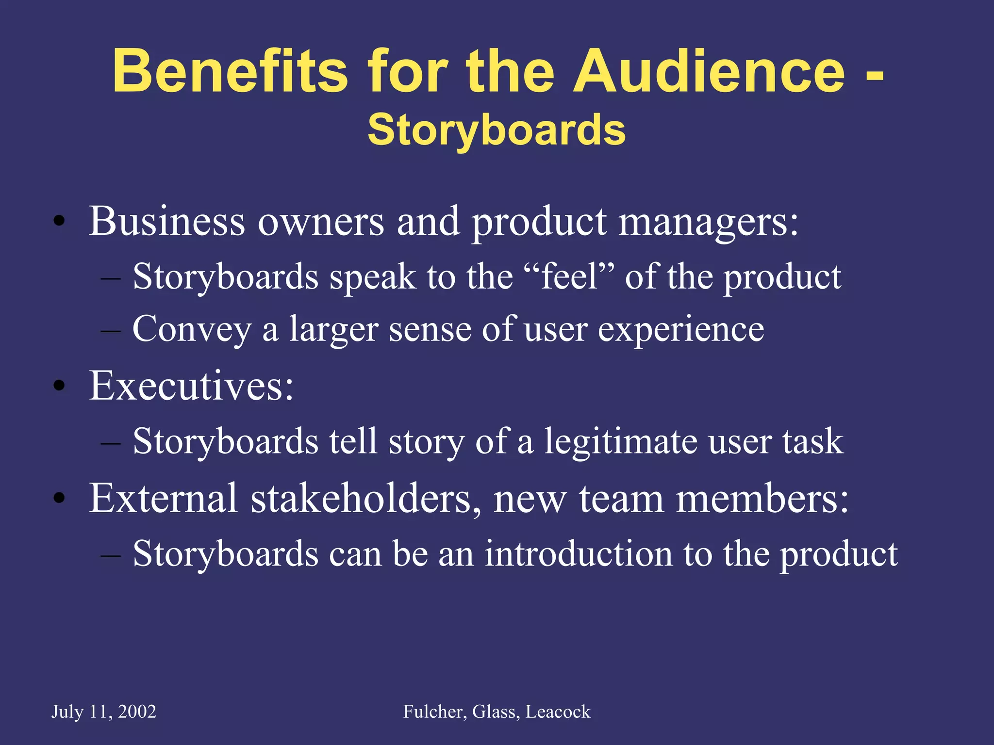 Benefits for the Audience - Storyboards Business owners and product managers: Storyboards speak to the “feel” of the product  Convey a larger sense of user experience Executives: Storyboards tell story of a legitimate user task External stakeholders, new team members: Storyboards can be an introduction to the product 