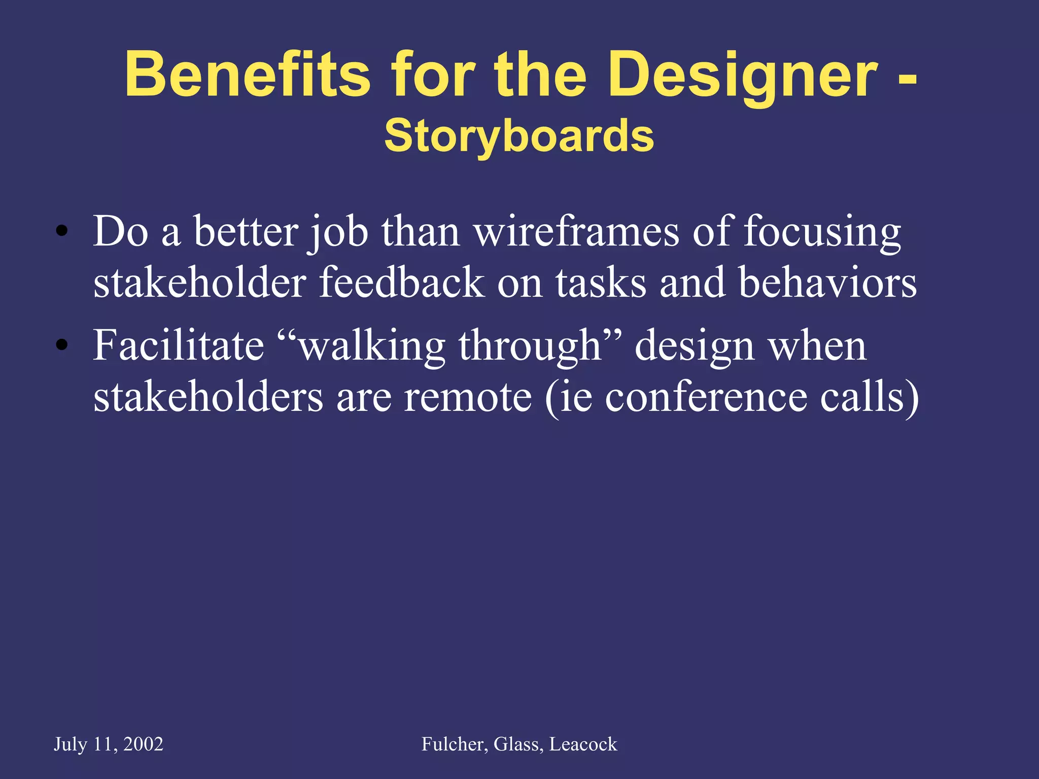 Benefits for the Designer - Storyboards Do a better job than wireframes of focusing stakeholder feedback on tasks and behaviors Facilitate “walking through” design when stakeholders are remote (ie conference calls) 