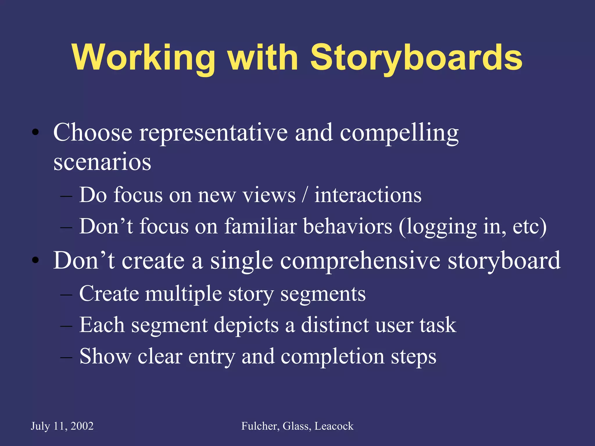Working with Storyboards Choose representative and compelling scenarios Do focus on new views / interactions Don’t focus on familiar behaviors (logging in, etc) Don’t create a single comprehensive storyboard Create multiple story segments Each segment depicts a distinct user task Show clear entry and completion steps 