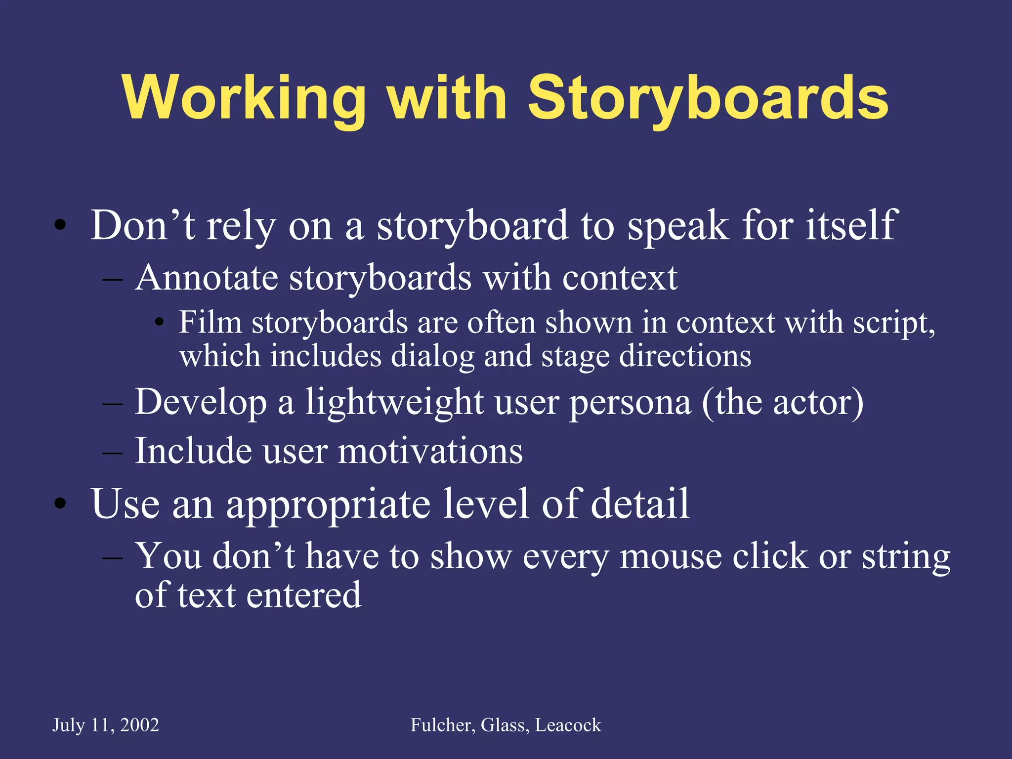 Working with Storyboards Don’t rely on a storyboard to speak for itself Annotate storyboards with context Film storyboards are often shown in context with script, which includes dialog and stage directions Develop a lightweight user persona (the actor) Include user motivations Use an appropriate level of detail You don’t have to show every mouse click or string of text entered 