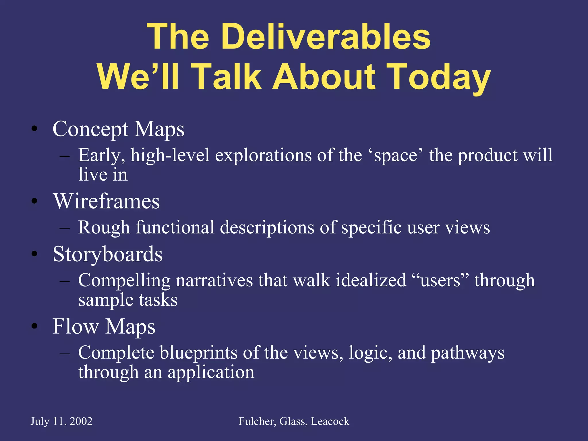 The Deliverables  We’ll Talk About Today Concept Maps Early, high-level explorations of the ‘space’ the product will live in Wireframes Rough functional descriptions of specific user views Storyboards Compelling narratives that walk idealized “users” through sample tasks Flow Maps Complete blueprints of the views, logic, and pathways through an application 