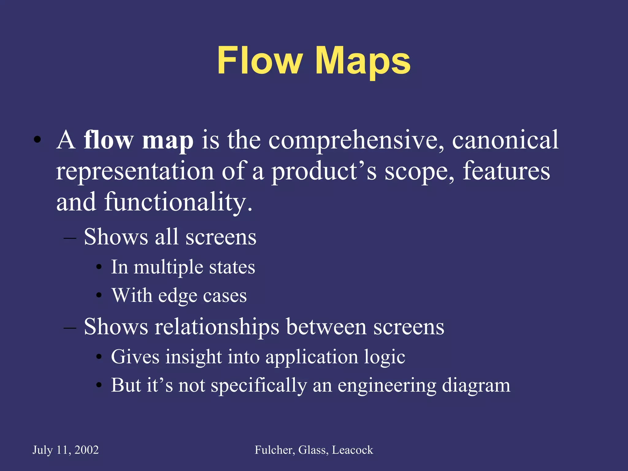 Flow Maps A  flow map  is the comprehensive, canonical representation of a product’s scope, features and functionality. Shows all screens In multiple states With edge cases Shows relationships between screens  Gives insight into application logic But it’s not specifically an engineering diagram 