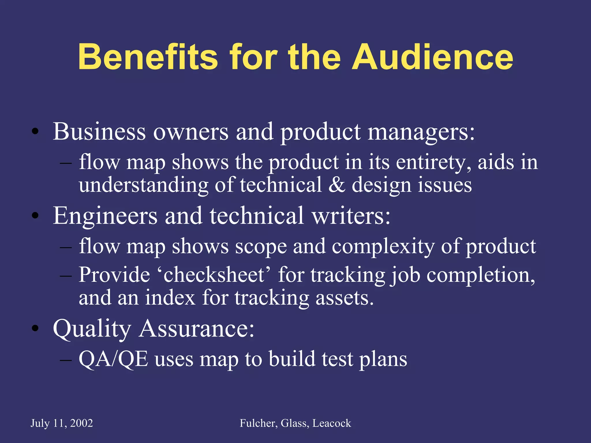 Benefits for the Audience Business owners and product managers: flow map shows the product in its entirety, aids in understanding of technical & design issues Engineers and technical writers: flow map shows scope and complexity of product Provide ‘checksheet’ for tracking job completion, and an index for tracking assets. Quality Assurance: QA/QE uses map to build test plans 