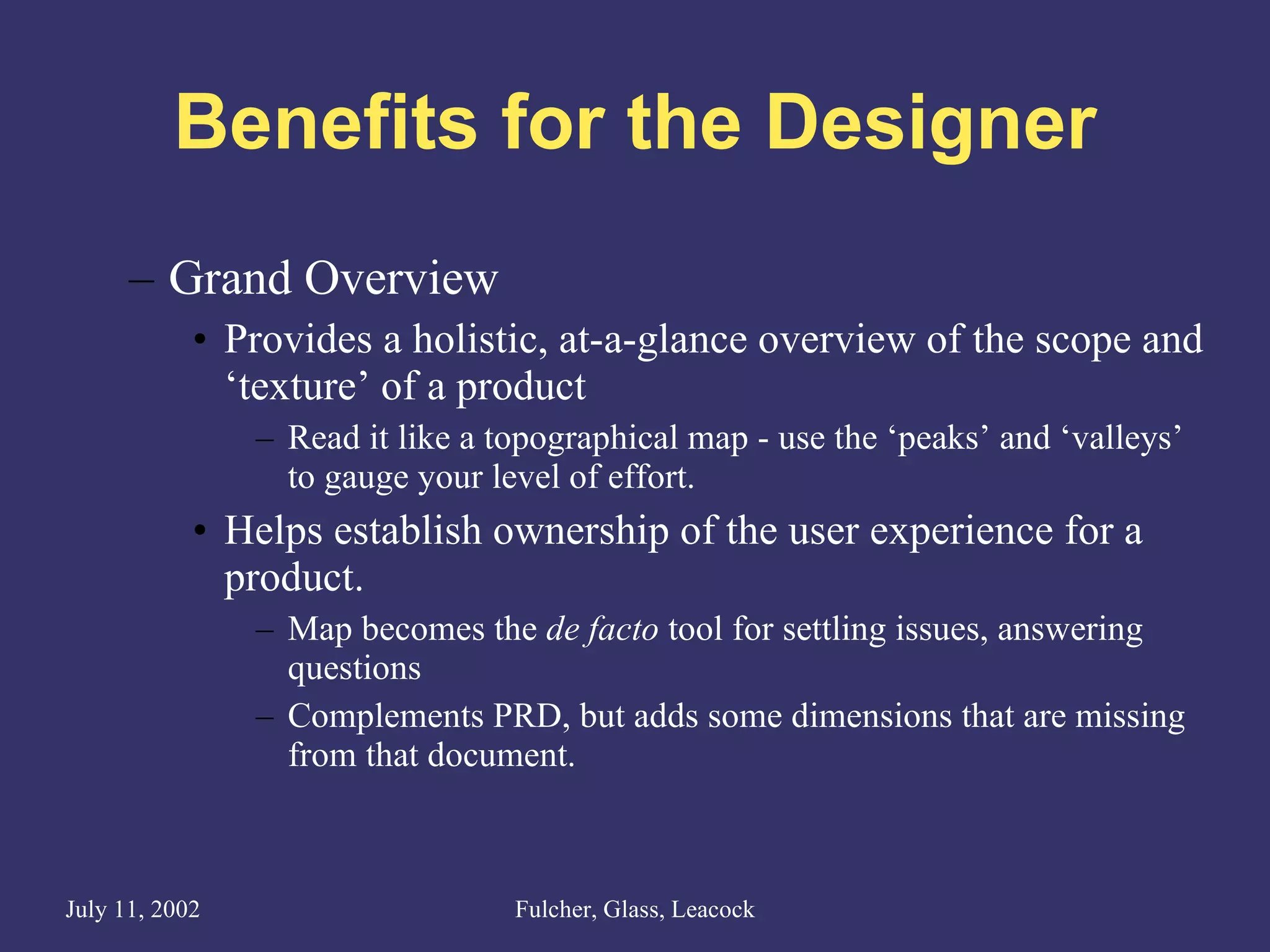 Benefits for the Designer Grand Overview Provides a holistic, at-a-glance overview of the scope and ‘texture’ of a product Read it like a topographical map - use the ‘peaks’ and ‘valleys’ to gauge your level of effort. Helps establish ownership of the user experience for a product.  Map becomes the  de facto  tool for settling issues, answering questions Complements PRD, but adds some dimensions that are missing from that document.  