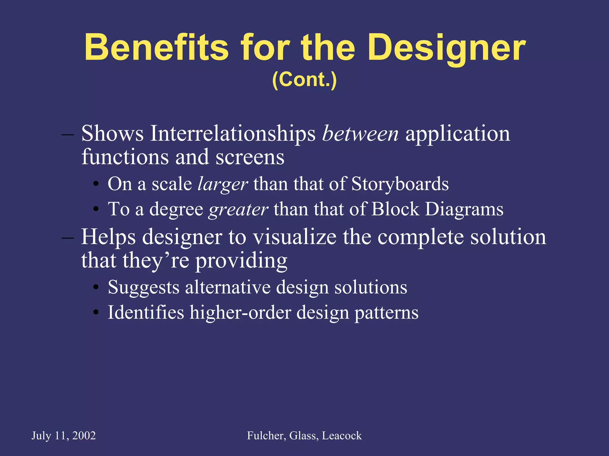 Benefits for the Designer (Cont.) Shows Interrelationships  between  application functions and screens On a scale  larger  than that of Storyboards  To a degree  greater  than that of Block Diagrams Helps designer to visualize the complete solution that they’re providing Suggests alternative design solutions Identifies higher-order design patterns 