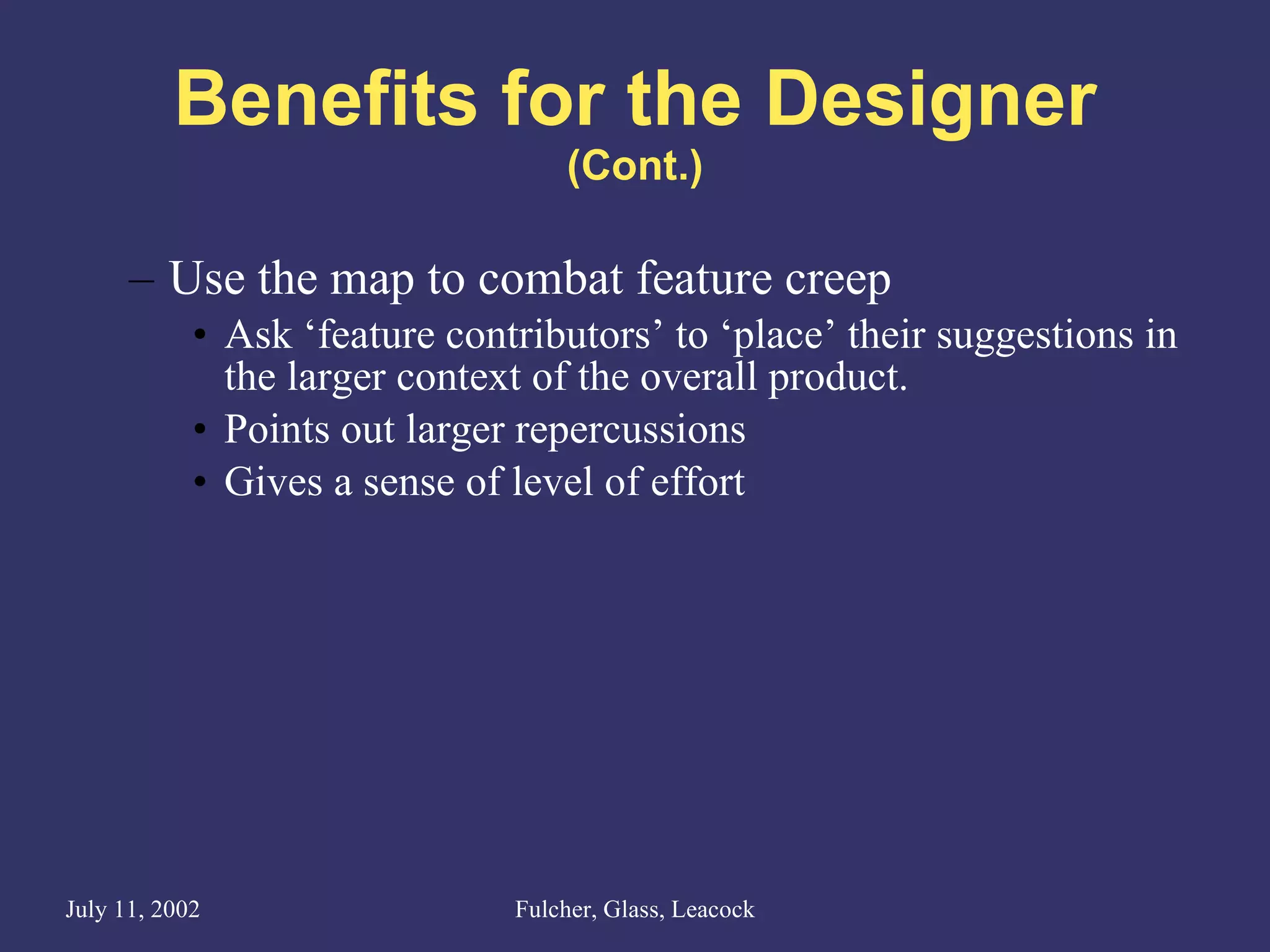 Benefits for the Designer (Cont.) Use the map to combat feature creep Ask ‘feature contributors’ to ‘place’ their suggestions in the larger context of the overall product. Points out larger repercussions Gives a sense of level of effort 