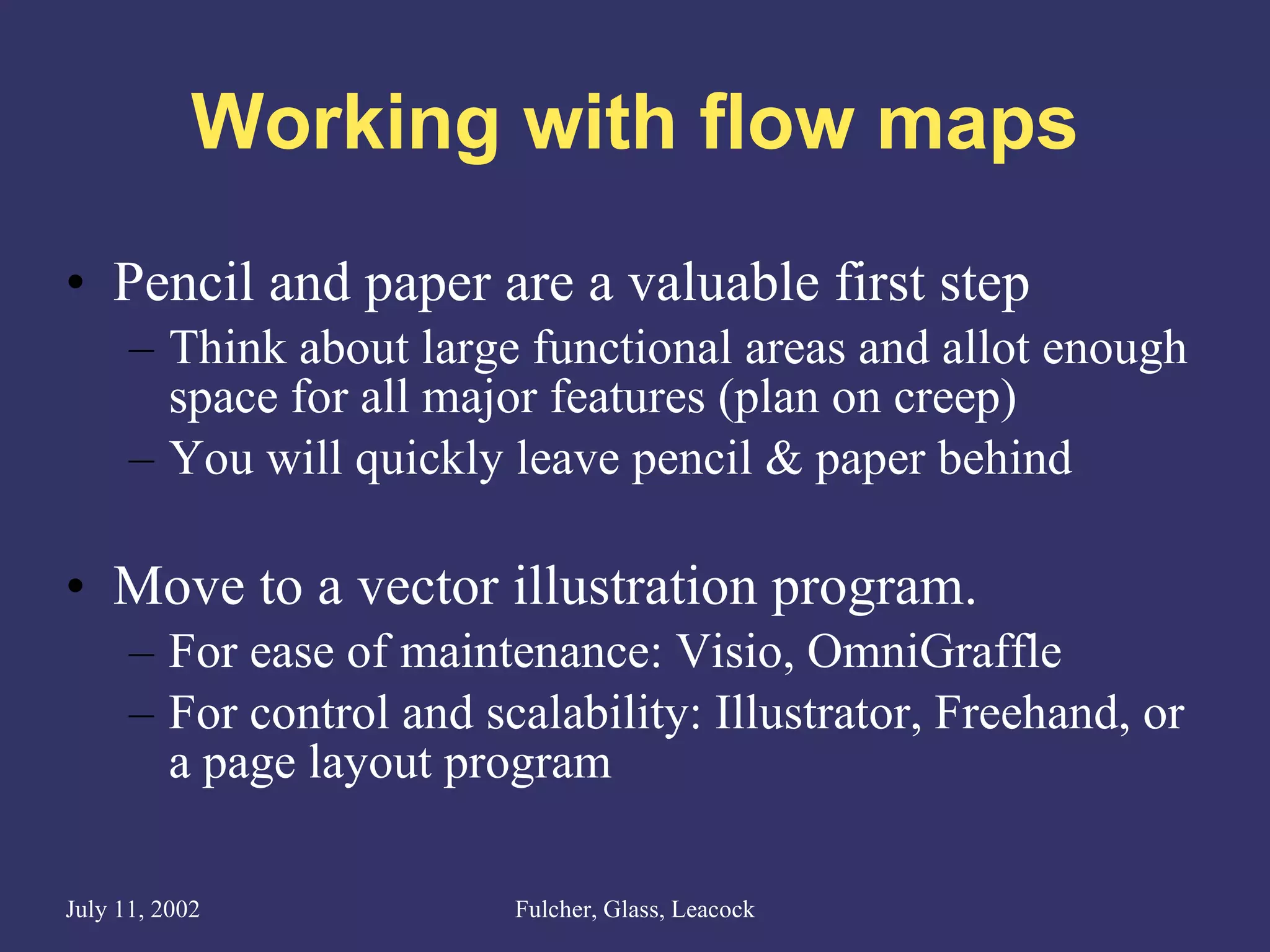 Working with flow maps Pencil and paper are a valuable first step Think about large functional areas and allot enough space for all major features (plan on creep) You will quickly leave pencil & paper behind Move to a vector illustration program. For ease of maintenance: Visio, OmniGraffle For control and scalability: Illustrator, Freehand, or a page layout program  