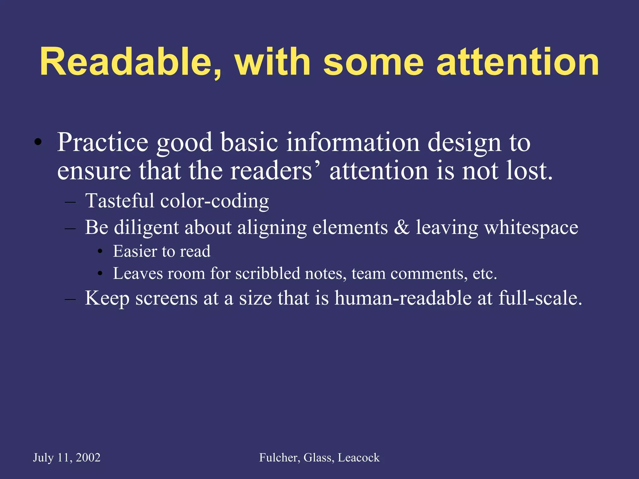 Readable, with some attention Practice good basic information design to ensure that the readers’ attention is not lost. Tasteful color-coding  Be diligent about aligning elements & leaving whitespace Easier to read Leaves room for scribbled notes, team comments, etc. Keep screens at a size that is human-readable at full-scale. 