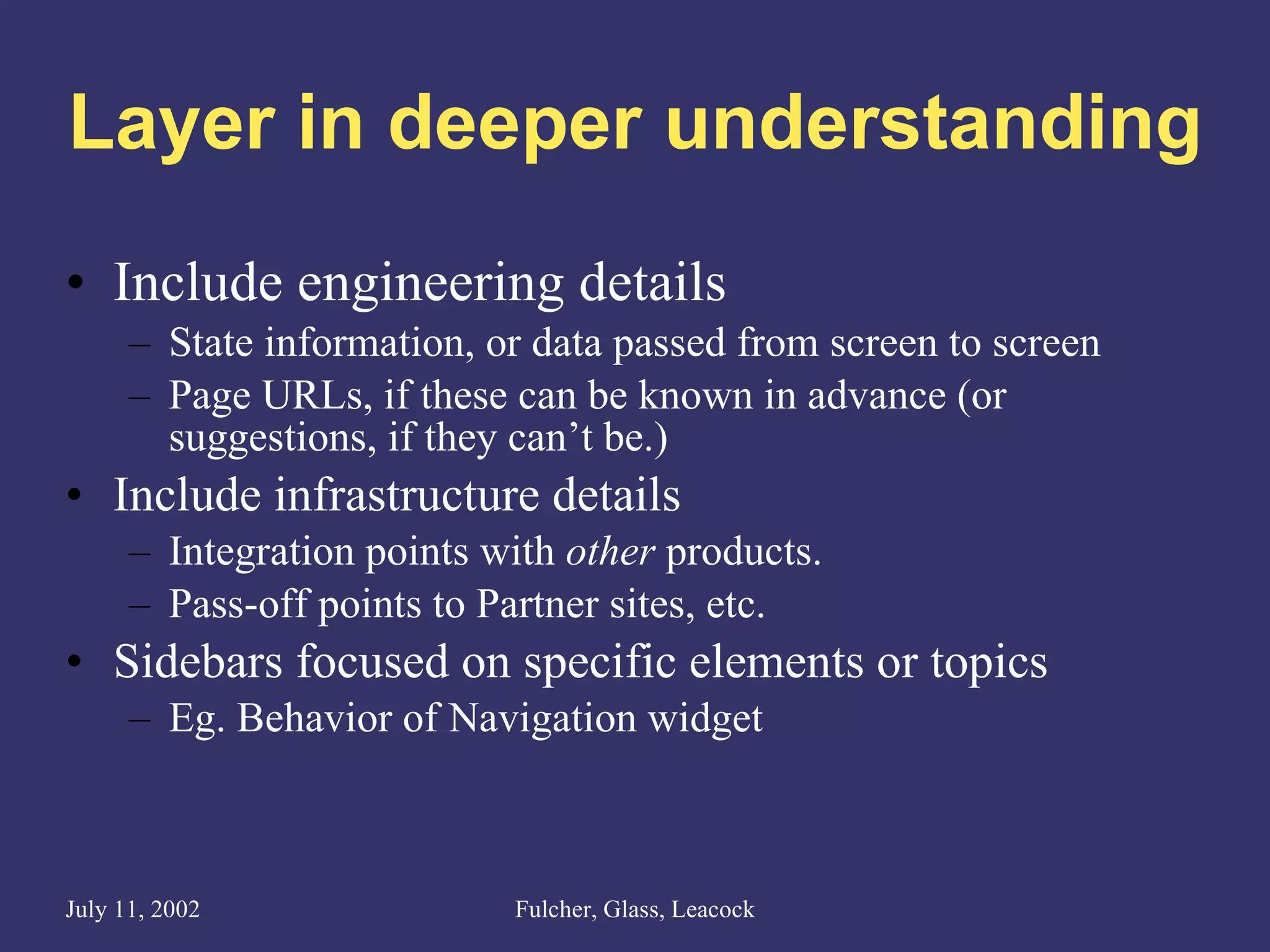 Layer in deeper understanding Include engineering details State information, or data passed from screen to screen Page URLs, if these can be known in advance (or suggestions, if they can’t be.) Include infrastructure details Integration points with  other  products. Pass-off points to Partner sites, etc. Sidebars focused on specific elements or topics Eg. Behavior of Navigation widget 