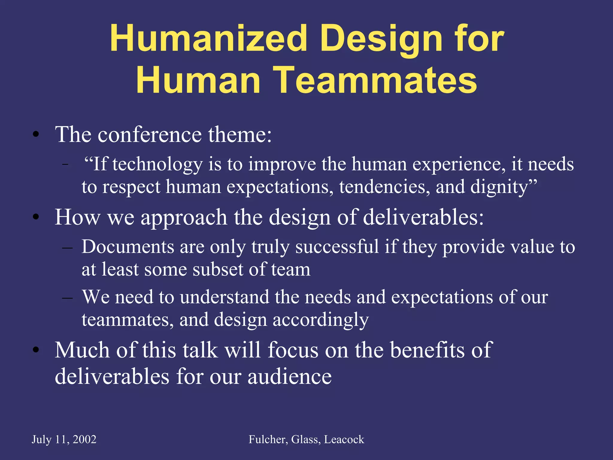 Humanized Design for Human Teammates The conference theme: “ If technology is to improve the human experience, it needs to respect human expectations, tendencies, and dignity” How we approach the design of deliverables: Documents are only truly successful if they provide value to at least some subset of team We need to understand the needs and expectations of our teammates, and design accordingly Much of this talk will focus on the benefits of deliverables for our audience 