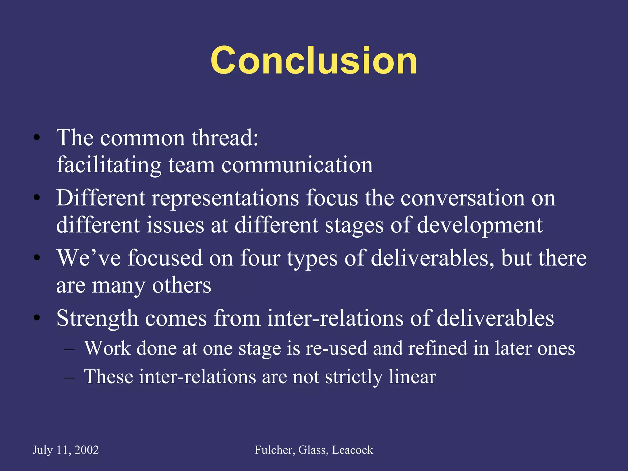 Conclusion The common thread:  facilitating team communication Different representations focus the conversation on different issues at different stages of development We’ve focused on four types of deliverables, but there are many others Strength comes from inter-relations of deliverables Work done at one stage is re-used and refined in later ones These inter-relations are not strictly linear  