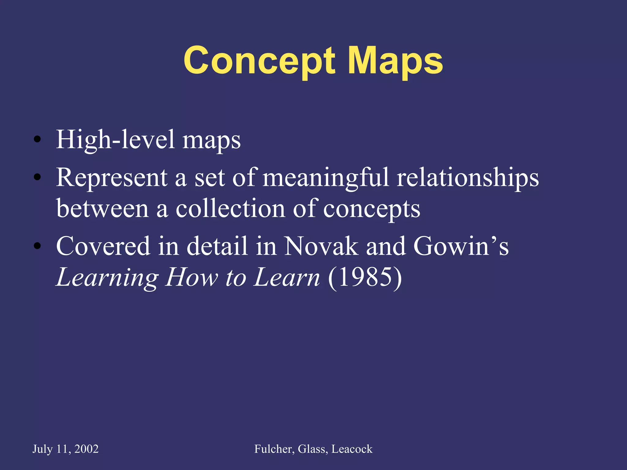 Concept Maps High-level maps Represent a set of meaningful relationships between a collection of concepts Covered in detail in Novak and Gowin’s  Learning How to Learn  (1985) 