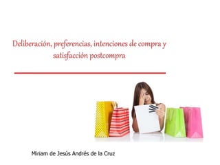 Deliberación, preferencias, intenciones de compra y
satisfacción postcompra
Miriam de Jesús Andrés de la Cruz
 