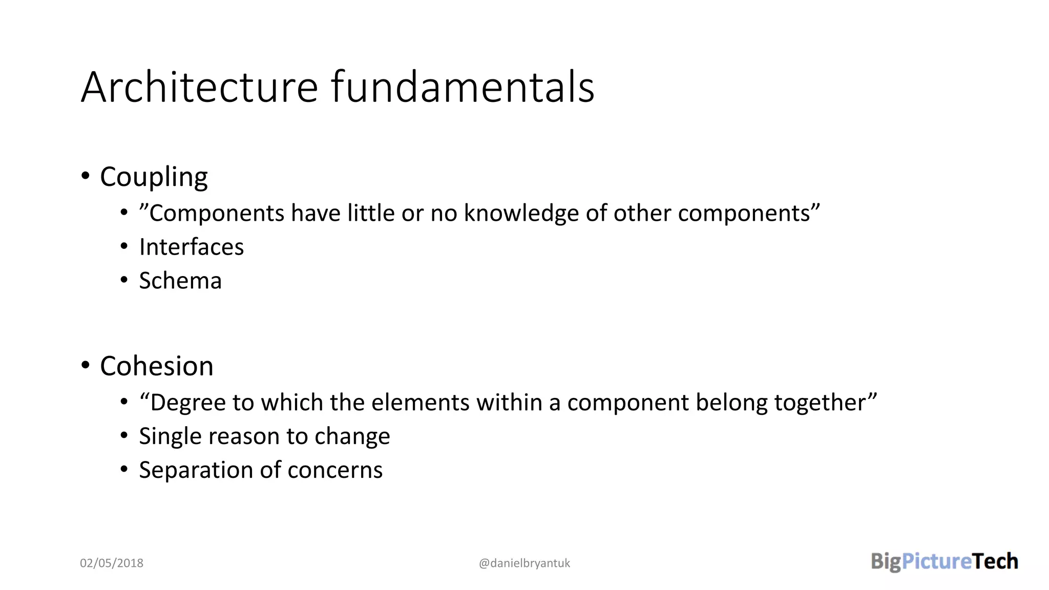 Architecture fundamentals
• Coupling
• ”Components have little or no knowledge of other components”
• Interfaces
• Schema
• Cohesion
• “Degree to which the elements within a component belong together”
• Single reason to change
• Separation of concerns
02/05/2018 @danielbryantuk
 