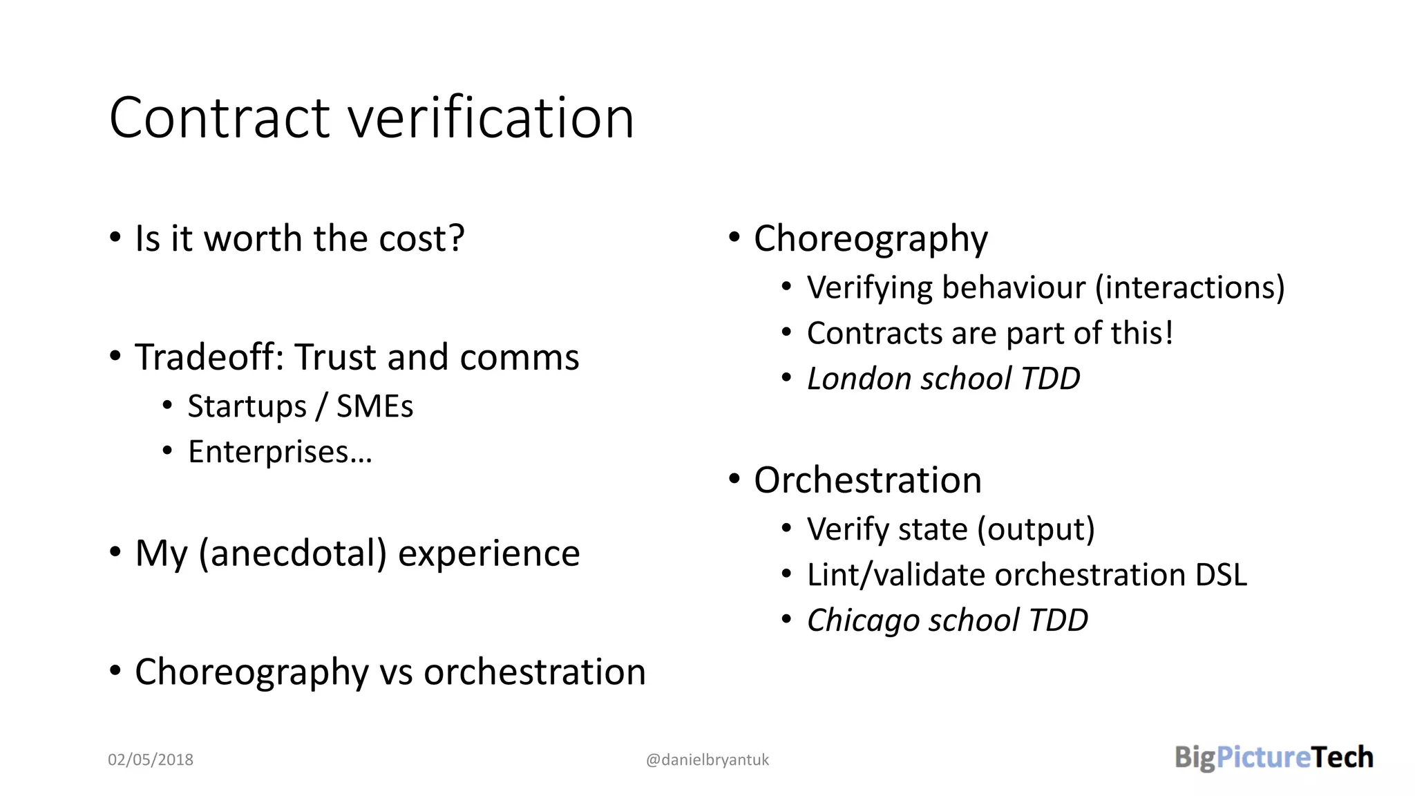 Contract verification
• Is it worth the cost?
• Tradeoff: Trust and comms
• Startups / SMEs
• Enterprises…
• My (anecdotal) experience
• Choreography vs orchestration
• Choreography
• Verifying behaviour (interactions)
• Contracts are part of this!
• London school TDD
• Orchestration
• Verify state (output)
• Lint/validate orchestration DSL
• Chicago school TDD
02/05/2018 @danielbryantuk
 
