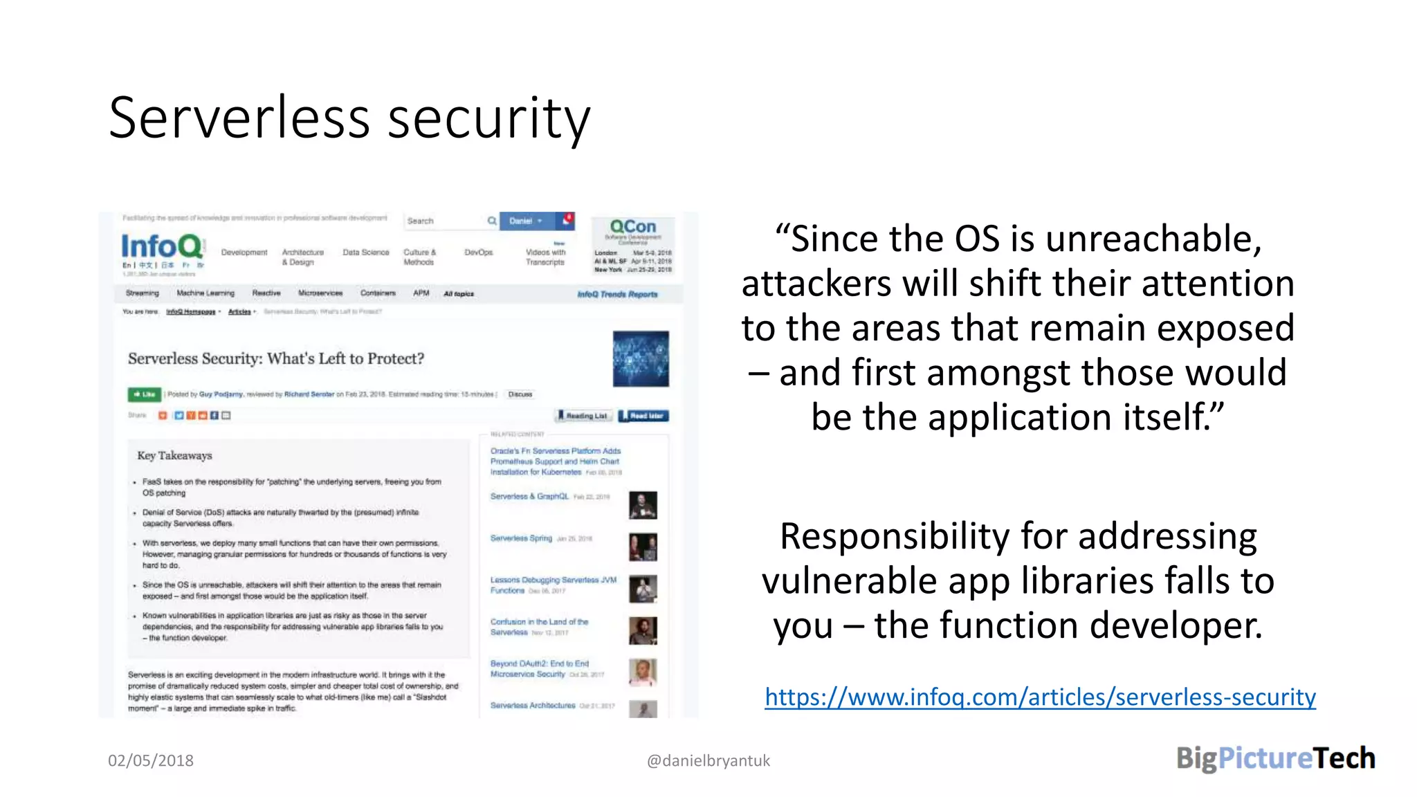 Serverless security
“Since the OS is unreachable,
attackers will shift their attention
to the areas that remain exposed
– and first amongst those would
be the application itself.”
Responsibility for addressing
vulnerable app libraries falls to
you – the function developer.
02/05/2018 @danielbryantuk
https://www.infoq.com/articles/serverless-security
 