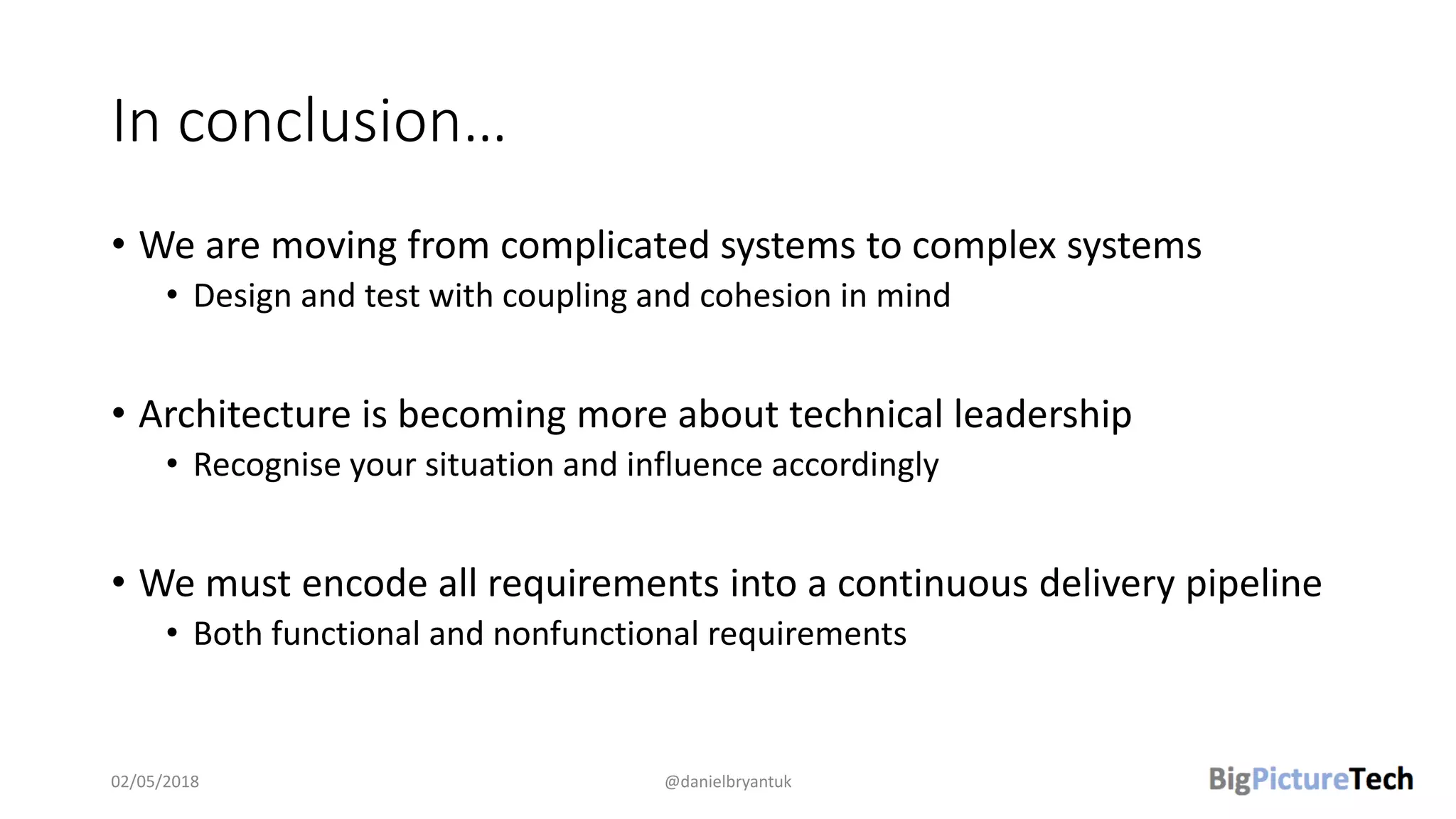 In conclusion…
• We are moving from complicated systems to complex systems
• Design and test with coupling and cohesion in mind
• Architecture is becoming more about technical leadership
• Recognise your situation and influence accordingly
• We must encode all requirements into a continuous delivery pipeline
• Both functional and nonfunctional requirements
02/05/2018 @danielbryantuk
 