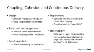 Coupling, Cohesion and Continuous Delivery
• Design
• Cohesion makes reasoning easy
• Loose coupling reduces impact
• Build, unit and integration
• Cohesion limits dependencies
• Loose coupling allows simulation
• End-to-end tests
• Cohesion/coupling orchestration
• Deployment
• Cohesion minimises number of
components in play
• Coupling leads to “monoliths”
• Observability
• Cohesive is easier to understand
• High coupling typically leads to
large blast radius and “murder
mystery” style debugging
02/05/2018 @danielbryantuk
 