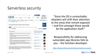 Serverless security
“Since the OS is unreachable,
attackers will shift their attention
to the areas that remain exposed
– and first amongst those would
be the application itself.”
Responsibility for addressing
vulnerable app libraries falls to
you – the function developer.
02/05/2018 @danielbryantuk
https://www.infoq.com/articles/serverless-security
 