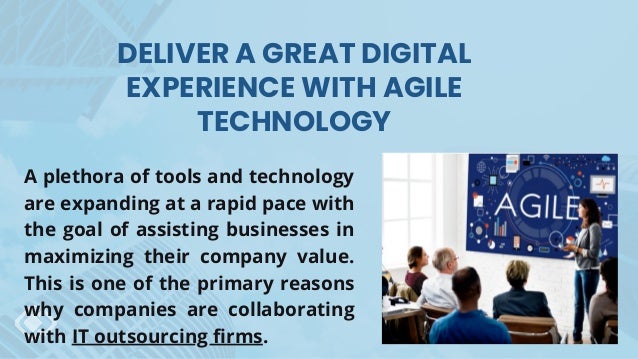 DELIVER A GREAT DIGITAL
EXPERIENCE WITH AGILE
TECHNOLOGY
A plethora of tools and technology
are expanding at a rapid pace with
the goal of assisting businesses in
maximizing their company value.
This is one of the primary reasons
why companies are collaborating
with IT outsourcing firms.
 