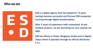 ESD is a digital agency that has helped for 15 years
startups become successful and Fortune 500 companies
evolving through digital transformation.
After 5 years of experience with customized AI and
Chatbot projects, we are launching our own solution for
SMEs
ESD has offices in Dubai, Bangalore (India) and in Naples
(Italy) where it operates through its official distributor
S.T.I.
Who we are
 