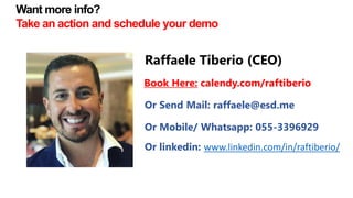 Raffaele Tiberio (CEO)
Or Send Mail: raffaele@esd.me
Or Mobile/ Whatsapp: 055-3396929
Book Here: calendy.com/raftiberio
Or linkedin: www.linkedin.com/in/raftiberio/
Want more info?
Take an action and schedule your demo
 