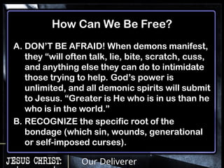 Our Deliverer
How Can We Be Free?
A. DON’T BE AFRAID! When demons manifest,
they “will often talk, lie, bite, scratch, cuss,
and anything else they can do to intimidate
those trying to help. God’s power is
unlimited, and all demonic spirits will submit
to Jesus. “Greater is He who is in us than he
who is in the world.”
B. RECOGNIZE the specific root of the
bondage (which sin, wounds, generational
or self-imposed curses).
 