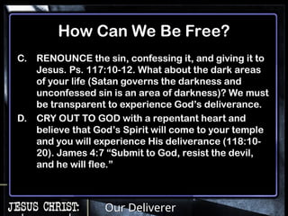Our Deliverer
How Can We Be Free?
C. RENOUNCE the sin, confessing it, and giving it to
Jesus. Ps. 117:10-12. What about the dark areas
of your life (Satan governs the darkness and
unconfessed sin is an area of darkness)? We must
be transparent to experience God’s deliverance.
D. CRY OUT TO GOD with a repentant heart and
believe that God’s Spirit will come to your temple
and you will experience His deliverance (118:10-
20). James 4:7 “Submit to God, resist the devil,
and he will flee.”
 