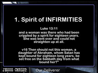 Our Deliverer
1. Spirit of INFIRMITIES
Luke 13:11
and a woman was there who had been
crippled by a spirit for eighteen years.
She was bent over and could not
straighten up at all.
v16 Then should not this woman, a
daughter of Abraham, whom Satan has
kept bound for eighteen long years, be
set free on the Sabbath day from what
bound her?"
 