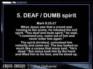 Our Deliverer
5. DEAF / DUMB spirit
Mark 9:25-27
When Jesus saw that a crowd was
running to the scene, he rebuked the evil
spirit. "You deaf and mute spirit," he said,
"I command you, come out of him and
never enter him again."
The spirit shrieked, convulsed him
violently and came out. The boy looked so
much like a corpse that many said, "He's
dead.“ But Jesus took him by the hand
and lifted him to his feet, and he stood up.
 