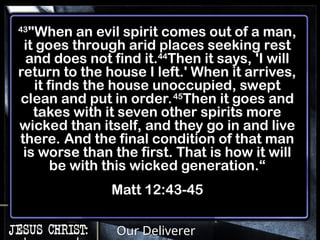 Our Deliverer
43
"When an evil spirit comes out of a man,
it goes through arid places seeking rest
and does not find it.44
Then it says, 'I will
return to the house I left.' When it arrives,
it finds the house unoccupied, swept
clean and put in order.45
Then it goes and
takes with it seven other spirits more
wicked than itself, and they go in and live
there. And the final condition of that man
is worse than the first. That is how it will
be with this wicked generation.“
Matt 12:43-45
 