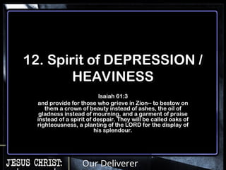 Our Deliverer
12. Spirit of DEPRESSION /
HEAVINESS
Isaiah 61:3
and provide for those who grieve in Zion-- to bestow on
them a crown of beauty instead of ashes, the oil of
gladness instead of mourning, and a garment of praise
instead of a spirit of despair. They will be called oaks of
righteousness, a planting of the LORD for the display of
his splendour.
 