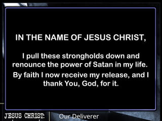 Our Deliverer
IN THE NAME OF JESUS CHRIST,
I pull these strongholds down and
renounce the power of Satan in my life.
By faith I now receive my release, and I
thank You, God, for it.
 