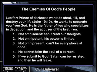Our Deliverer
The Enemies Of God’s People
Lucifer: Prince of darkness wants to steal, kill, and
destroy your life (John 10:10). He works to separate
you from God. He is the father of lies who specializes
in deception, and the accuser of the brethren.
1. Not omniscient: can’t read our thoughts.
2. Not omnipotent: his power is limited.
3. Not omnipresent: can’t be everywhere at
once.
4. He cannot take the soul of a person.
5. If we submit to God, Satan can be resisted,
and then he will leave.
 