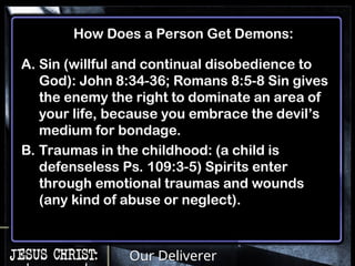 Our Deliverer
How Does a Person Get Demons:
A. Sin (willful and continual disobedience to
God): John 8:34-36; Romans 8:5-8 Sin gives
the enemy the right to dominate an area of
your life, because you embrace the devil’s
medium for bondage.
B. Traumas in the childhood: (a child is
defenseless Ps. 109:3-5) Spirits enter
through emotional traumas and wounds
(any kind of abuse or neglect).
 