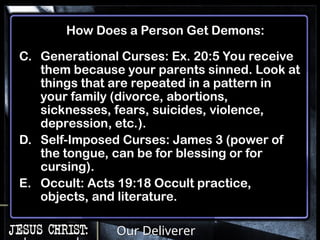 Our Deliverer
C. Generational Curses: Ex. 20:5 You receive
them because your parents sinned. Look at
things that are repeated in a pattern in
your family (divorce, abortions,
sicknesses, fears, suicides, violence,
depression, etc.).
D. Self-Imposed Curses: James 3 (power of
the tongue, can be for blessing or for
cursing).
E. Occult: Acts 19:18 Occult practice,
objects, and literature.
How Does a Person Get Demons:
 