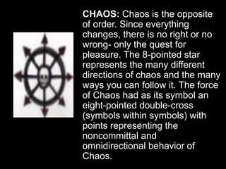 CHAOS: Chaos is the opposite
of order. Since everything
changes, there is no right or no
wrong- only the quest for
pleasure. The 8-pointed star
represents the many different
directions of chaos and the many
ways you can follow it. The force
of Chaos had as its symbol an
eight-pointed double-cross
(symbols within symbols) with
points representing the
noncommittal and
omnidirectional behavior of
Chaos.
 