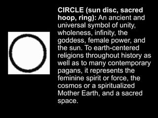 CIRCLE (sun disc, sacred
hoop, ring): An ancient and
universal symbol of unity,
wholeness, infinity, the
goddess, female power, and
the sun. To earth-centered
religions throughout history as
well as to many contemporary
pagans, it represents the
feminine spirit or force, the
cosmos or a spiritualized
Mother Earth, and a sacred
space.
 