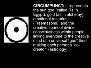 CIRCUMPUNCT: It represents
the sun god (called Ra in
Egypt), gold (as in alchemy),
emotional restraint
(Freemasons), and the
creative spark of divine
consciousness within people
linking everyone to the creative
mind of a universal “god” thus
making each persona “co-
creator” (astrology).
 