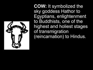 COW: It symbolized the
sky goddess Hathor to
Egyptians, enlightenment
to Buddhists, one of the
highest and holiest stages
of transmigration
(reincarnation) to Hindus.
 