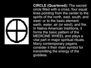 CIRCLE (Quartered): The sacred
circle filled with a cross, four equal
lines pointing from the center to the
spirits of the north, east, south, and
west- or to the basic element:
earth, water, air (or wind), and fire.
In Native American traditions, it
forms the basic pattern of the
MEDICINE WHEEL and plays a
vital part in major spiritual rituals.
Many contemporary pagans
consider it their main symbol for
transmitting the energy of the
goddess.
 