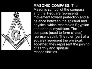 MASONIC COMPASS: The
Masonic symbol of the compass
and the T-square represents
movement toward perfection and a
balance between the spiritual and
physical which resembles Egyptian
and oriental mysticism. The
compass (used to form circles)
represent spirit. The ruler (part of a
square) represent the physical.
Together, they represent the joining
of earthly and spiritual
responsibilities.
 
