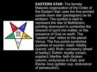EASTERN STAR: The female
Masonic organization of the Order of
the Eastern Star uses the five-pointed
upside down star (pentagram) as its
emblem. The symbol is said to
represent the star of Bethlehem,
pointing downward to symbolize the
descent of spirit into matter, or the
presence of God on earth. The
“eastern star” refers to the planet
Venus. The five points symbolize
qualities of women: Adah- fidelity
(sword, veil); Ruth- constancy (sheaf
of barley); Esther- loyalty (crown,
scepter); Martha- faith (broken
column, endurance in trial); and
Electa- love (golden cup, endurance
of persecution).
 