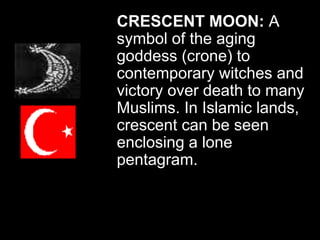 CRESCENT MOON: A
symbol of the aging
goddess (crone) to
contemporary witches and
victory over death to many
Muslims. In Islamic lands,
crescent can be seen
enclosing a lone
pentagram.
 
