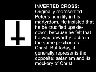 INVERTED CROSS:
Originally represented
Peter’s humility in his
martyrdom. He insisted that
he be crucified upside-
down, because he felt that
he was unworthy to die in
the same position as
Christ. But today, it
generally represents the
opposite: satanism and its
mockery of Christ.
 