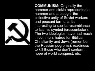 COMMUNISM: Originally the
hammer and sickle represented a
hammer and a plough- the
collective unity of Soviet workers
and peasant farmers. It’s
interesting to see its resemblance
to Islam’s symbol (crescent/star).
The two ideologies have had much
in common: hatred for Biblical
Christianity and Jews (remember
the Russian pogroms), readiness
to kill those who don’t conform,
hope of world conquest, etc.
 