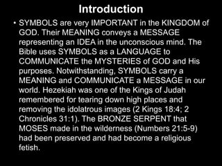 Introduction
• SYMBOLS are very IMPORTANT in the KINGDOM of
GOD. Their MEANING conveys a MESSAGE
representing an IDEA in the unconscious mind. The
Bible uses SYMBOLS as a LANGUAGE to
COMMUNICATE the MYSTERIES of GOD and His
purposes. Notwithstanding, SYMBOLS carry a
MEANING and COMMUNICATE a MESSAGE in our
world. Hezekiah was one of the Kings of Judah
remembered for tearing down high places and
removing the idolatrous images (2 Kings 18:4; 2
Chronicles 31:1). The BRONZE SERPENT that
MOSES made in the wilderness (Numbers 21:5-9)
had been preserved and had become a religious
fetish.
 