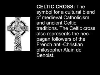CELTIC CROSS: The
symbol for a cultural blend
of medieval Catholicism
and ancient Celtic
traditions. The Celtic cross
also represents the neo-
pagan followers of the
French anti-Christian
philosopher Alain de
Benoist.
 