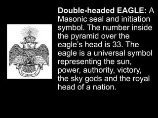 Double-headed EAGLE: A
Masonic seal and initiation
symbol. The number inside
the pyramid over the
eagle’s head is 33. The
eagle is a universal symbol
representing the sun,
power, authority, victory,
the sky gods and the royal
head of a nation.
 